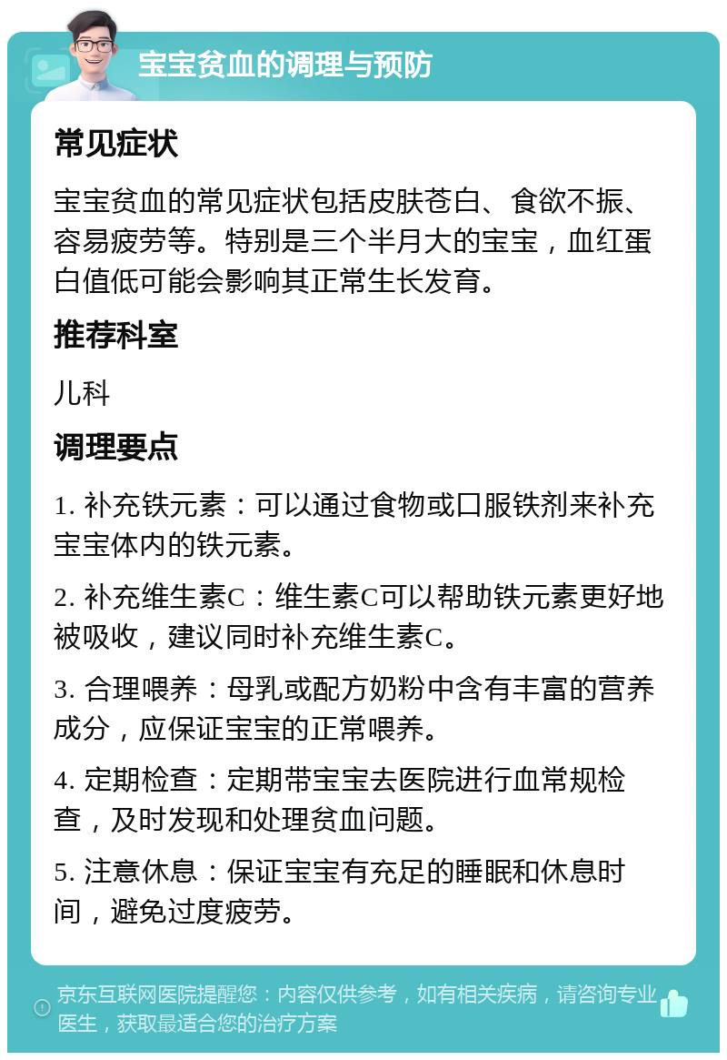 宝宝贫血的调理与预防 常见症状 宝宝贫血的常见症状包括皮肤苍白、食欲不振、容易疲劳等。特别是三个半月大的宝宝，血红蛋白值低可能会影响其正常生长发育。 推荐科室 儿科 调理要点 1. 补充铁元素：可以通过食物或口服铁剂来补充宝宝体内的铁元素。 2. 补充维生素C：维生素C可以帮助铁元素更好地被吸收，建议同时补充维生素C。 3. 合理喂养：母乳或配方奶粉中含有丰富的营养成分，应保证宝宝的正常喂养。 4. 定期检查：定期带宝宝去医院进行血常规检查，及时发现和处理贫血问题。 5. 注意休息：保证宝宝有充足的睡眠和休息时间，避免过度疲劳。