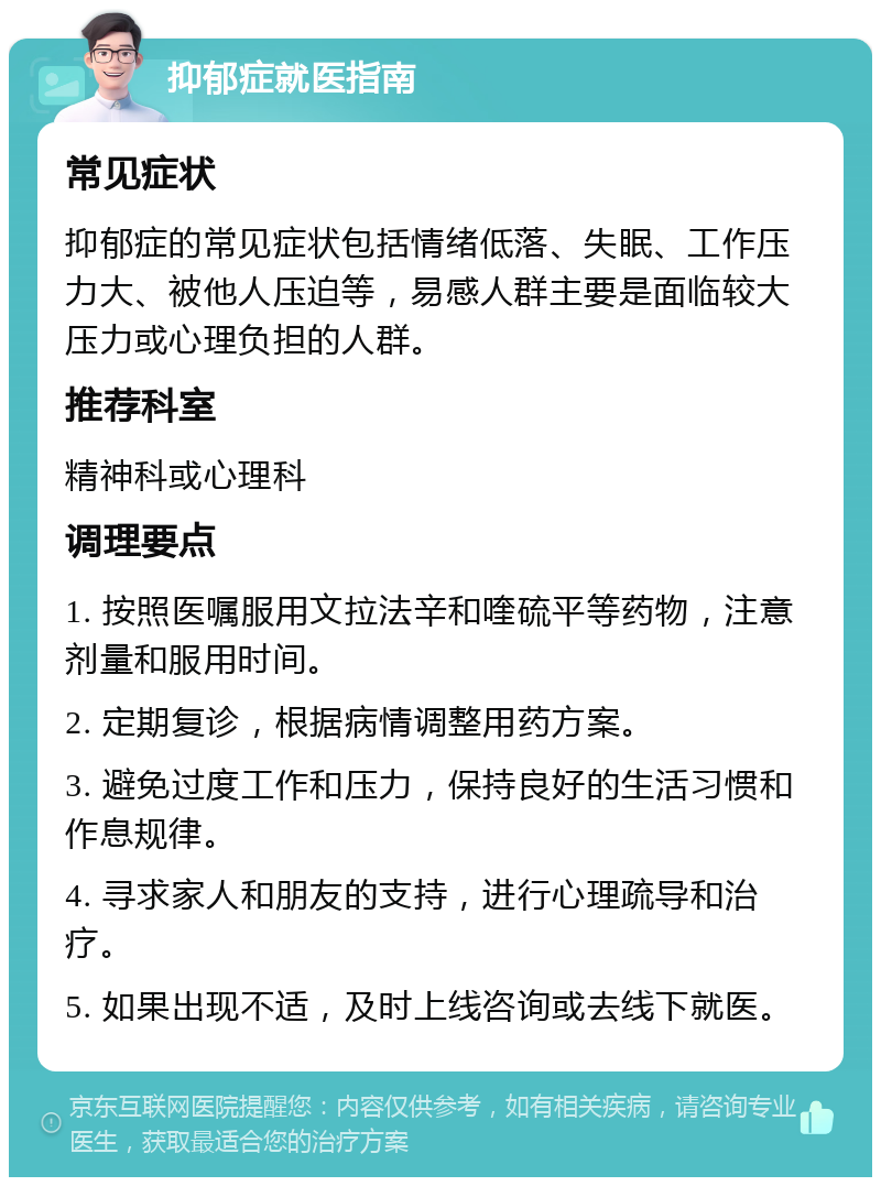 抑郁症就医指南 常见症状 抑郁症的常见症状包括情绪低落、失眠、工作压力大、被他人压迫等，易感人群主要是面临较大压力或心理负担的人群。 推荐科室 精神科或心理科 调理要点 1. 按照医嘱服用文拉法辛和喹硫平等药物，注意剂量和服用时间。 2. 定期复诊，根据病情调整用药方案。 3. 避免过度工作和压力，保持良好的生活习惯和作息规律。 4. 寻求家人和朋友的支持，进行心理疏导和治疗。 5. 如果出现不适，及时上线咨询或去线下就医。