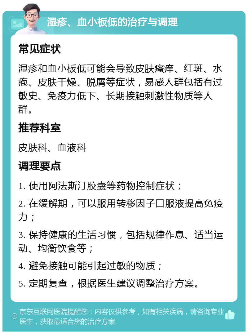 湿疹、血小板低的治疗与调理 常见症状 湿疹和血小板低可能会导致皮肤瘙痒、红斑、水疱、皮肤干燥、脱屑等症状，易感人群包括有过敏史、免疫力低下、长期接触刺激性物质等人群。 推荐科室 皮肤科、血液科 调理要点 1. 使用阿法斯汀胶囊等药物控制症状； 2. 在缓解期，可以服用转移因子口服液提高免疫力； 3. 保持健康的生活习惯，包括规律作息、适当运动、均衡饮食等； 4. 避免接触可能引起过敏的物质； 5. 定期复查，根据医生建议调整治疗方案。