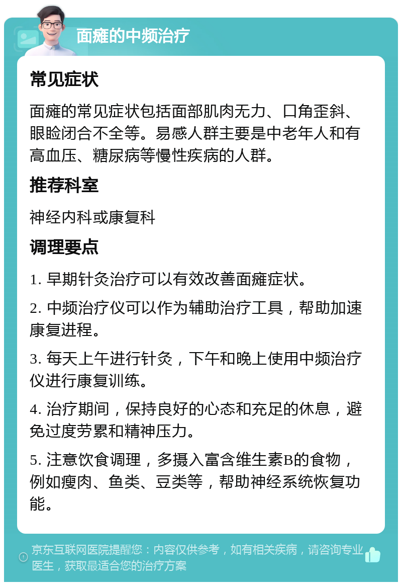 面瘫的中频治疗 常见症状 面瘫的常见症状包括面部肌肉无力、口角歪斜、眼睑闭合不全等。易感人群主要是中老年人和有高血压、糖尿病等慢性疾病的人群。 推荐科室 神经内科或康复科 调理要点 1. 早期针灸治疗可以有效改善面瘫症状。 2. 中频治疗仪可以作为辅助治疗工具，帮助加速康复进程。 3. 每天上午进行针灸，下午和晚上使用中频治疗仪进行康复训练。 4. 治疗期间，保持良好的心态和充足的休息，避免过度劳累和精神压力。 5. 注意饮食调理，多摄入富含维生素B的食物，例如瘦肉、鱼类、豆类等，帮助神经系统恢复功能。