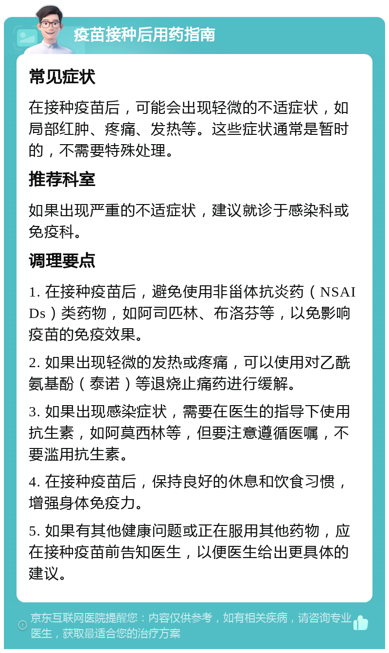 疫苗接种后用药指南 常见症状 在接种疫苗后，可能会出现轻微的不适症状，如局部红肿、疼痛、发热等。这些症状通常是暂时的，不需要特殊处理。 推荐科室 如果出现严重的不适症状，建议就诊于感染科或免疫科。 调理要点 1. 在接种疫苗后，避免使用非甾体抗炎药（NSAIDs）类药物，如阿司匹林、布洛芬等，以免影响疫苗的免疫效果。 2. 如果出现轻微的发热或疼痛，可以使用对乙酰氨基酚（泰诺）等退烧止痛药进行缓解。 3. 如果出现感染症状，需要在医生的指导下使用抗生素，如阿莫西林等，但要注意遵循医嘱，不要滥用抗生素。 4. 在接种疫苗后，保持良好的休息和饮食习惯，增强身体免疫力。 5. 如果有其他健康问题或正在服用其他药物，应在接种疫苗前告知医生，以便医生给出更具体的建议。