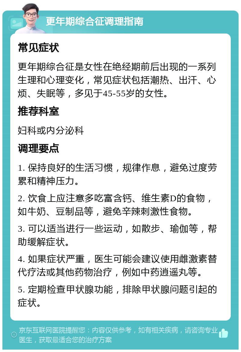 更年期综合征调理指南 常见症状 更年期综合征是女性在绝经期前后出现的一系列生理和心理变化，常见症状包括潮热、出汗、心烦、失眠等，多见于45-55岁的女性。 推荐科室 妇科或内分泌科 调理要点 1. 保持良好的生活习惯，规律作息，避免过度劳累和精神压力。 2. 饮食上应注意多吃富含钙、维生素D的食物，如牛奶、豆制品等，避免辛辣刺激性食物。 3. 可以适当进行一些运动，如散步、瑜伽等，帮助缓解症状。 4. 如果症状严重，医生可能会建议使用雌激素替代疗法或其他药物治疗，例如中药逍遥丸等。 5. 定期检查甲状腺功能，排除甲状腺问题引起的症状。