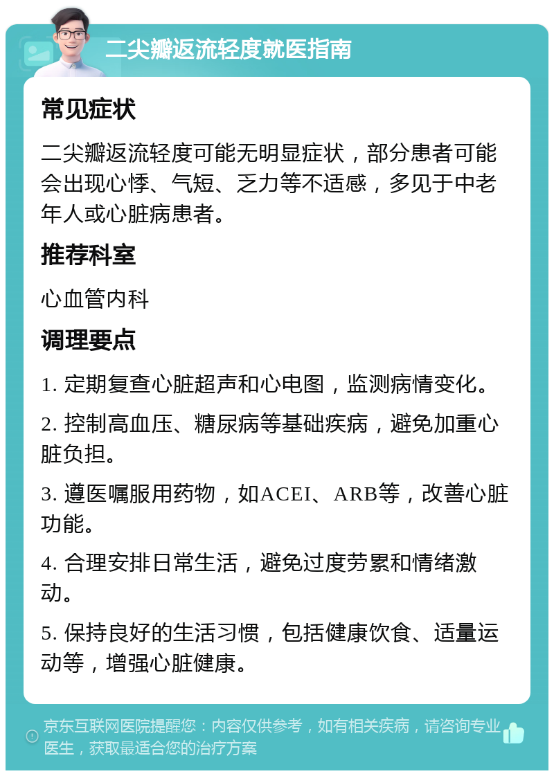 二尖瓣返流轻度就医指南 常见症状 二尖瓣返流轻度可能无明显症状，部分患者可能会出现心悸、气短、乏力等不适感，多见于中老年人或心脏病患者。 推荐科室 心血管内科 调理要点 1. 定期复查心脏超声和心电图，监测病情变化。 2. 控制高血压、糖尿病等基础疾病，避免加重心脏负担。 3. 遵医嘱服用药物，如ACEI、ARB等，改善心脏功能。 4. 合理安排日常生活，避免过度劳累和情绪激动。 5. 保持良好的生活习惯，包括健康饮食、适量运动等，增强心脏健康。