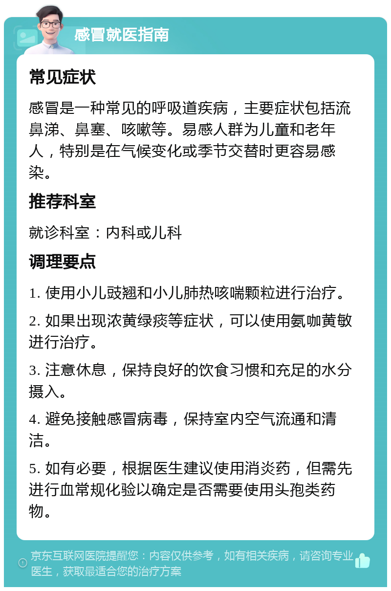 感冒就医指南 常见症状 感冒是一种常见的呼吸道疾病，主要症状包括流鼻涕、鼻塞、咳嗽等。易感人群为儿童和老年人，特别是在气候变化或季节交替时更容易感染。 推荐科室 就诊科室：内科或儿科 调理要点 1. 使用小儿豉翘和小儿肺热咳喘颗粒进行治疗。 2. 如果出现浓黄绿痰等症状，可以使用氨咖黄敏进行治疗。 3. 注意休息，保持良好的饮食习惯和充足的水分摄入。 4. 避免接触感冒病毒，保持室内空气流通和清洁。 5. 如有必要，根据医生建议使用消炎药，但需先进行血常规化验以确定是否需要使用头孢类药物。