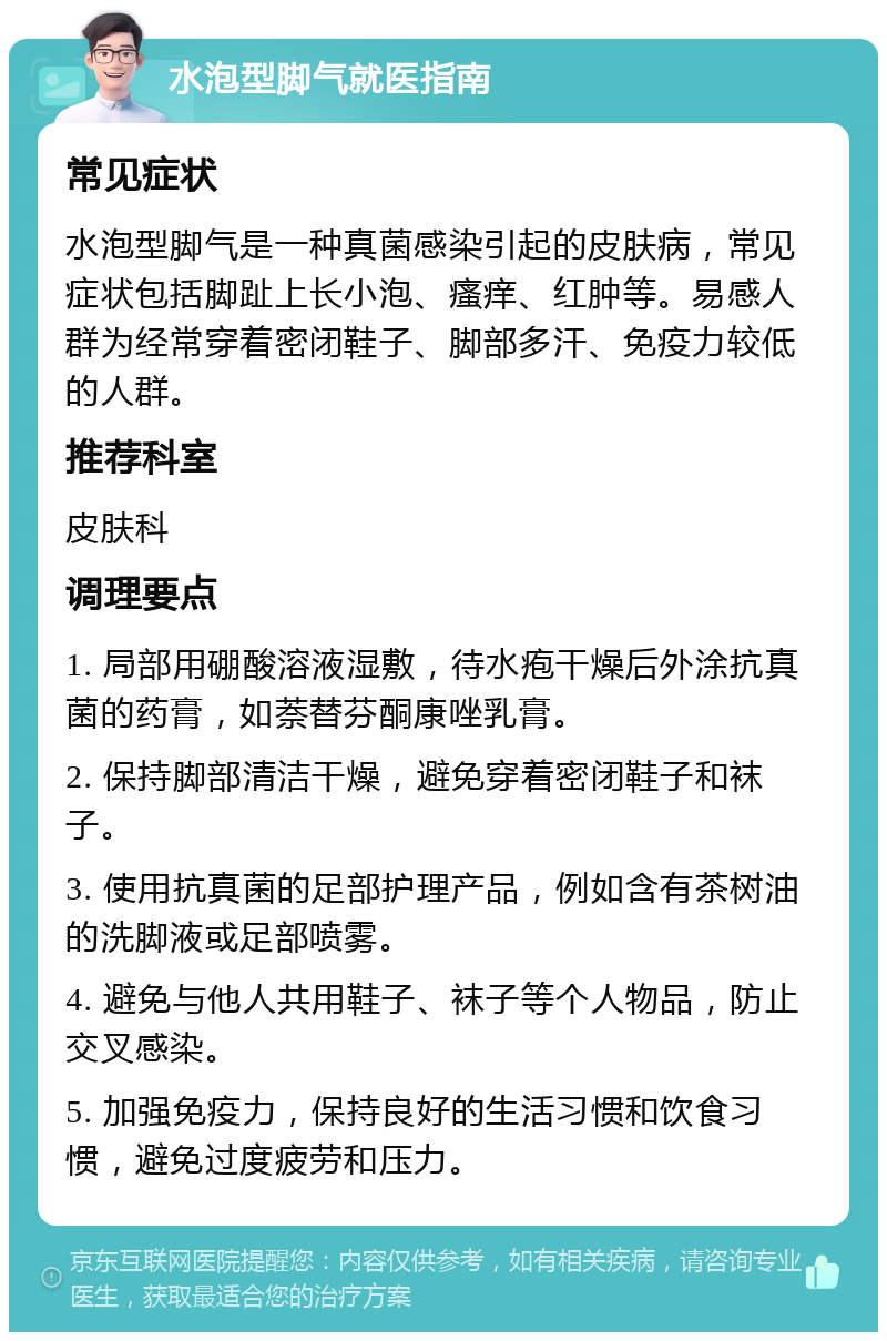 水泡型脚气就医指南 常见症状 水泡型脚气是一种真菌感染引起的皮肤病，常见症状包括脚趾上长小泡、瘙痒、红肿等。易感人群为经常穿着密闭鞋子、脚部多汗、免疫力较低的人群。 推荐科室 皮肤科 调理要点 1. 局部用硼酸溶液湿敷，待水疱干燥后外涂抗真菌的药膏，如萘替芬酮康唑乳膏。 2. 保持脚部清洁干燥，避免穿着密闭鞋子和袜子。 3. 使用抗真菌的足部护理产品，例如含有茶树油的洗脚液或足部喷雾。 4. 避免与他人共用鞋子、袜子等个人物品，防止交叉感染。 5. 加强免疫力，保持良好的生活习惯和饮食习惯，避免过度疲劳和压力。