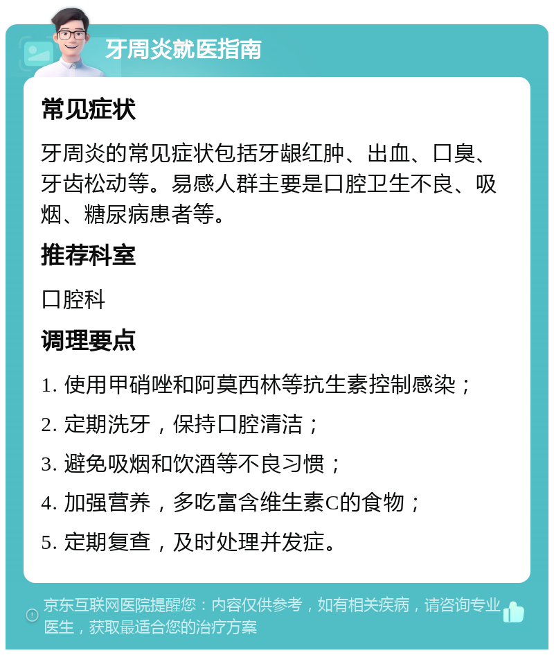 牙周炎就医指南 常见症状 牙周炎的常见症状包括牙龈红肿、出血、口臭、牙齿松动等。易感人群主要是口腔卫生不良、吸烟、糖尿病患者等。 推荐科室 口腔科 调理要点 1. 使用甲硝唑和阿莫西林等抗生素控制感染； 2. 定期洗牙，保持口腔清洁； 3. 避免吸烟和饮酒等不良习惯； 4. 加强营养，多吃富含维生素C的食物； 5. 定期复查，及时处理并发症。