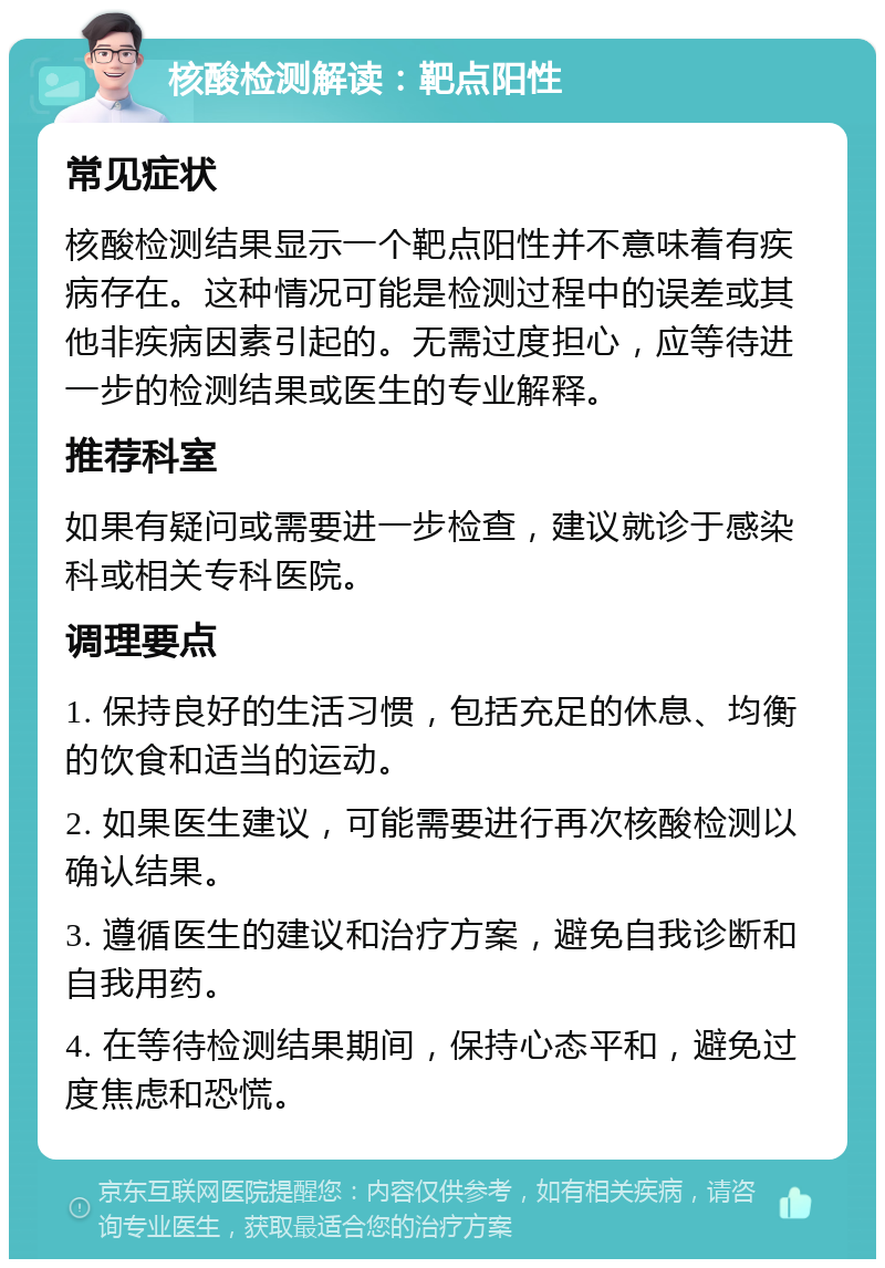 核酸检测解读：靶点阳性 常见症状 核酸检测结果显示一个靶点阳性并不意味着有疾病存在。这种情况可能是检测过程中的误差或其他非疾病因素引起的。无需过度担心，应等待进一步的检测结果或医生的专业解释。 推荐科室 如果有疑问或需要进一步检查，建议就诊于感染科或相关专科医院。 调理要点 1. 保持良好的生活习惯，包括充足的休息、均衡的饮食和适当的运动。 2. 如果医生建议，可能需要进行再次核酸检测以确认结果。 3. 遵循医生的建议和治疗方案，避免自我诊断和自我用药。 4. 在等待检测结果期间，保持心态平和，避免过度焦虑和恐慌。