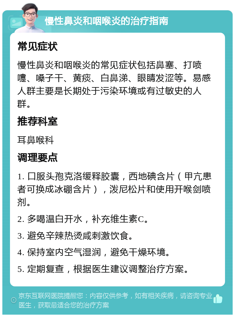 慢性鼻炎和咽喉炎的治疗指南 常见症状 慢性鼻炎和咽喉炎的常见症状包括鼻塞、打喷嚏、嗓子干、黄痰、白鼻涕、眼睛发涩等。易感人群主要是长期处于污染环境或有过敏史的人群。 推荐科室 耳鼻喉科 调理要点 1. 口服头孢克洛缓释胶囊，西地碘含片（甲亢患者可换成冰硼含片），泼尼松片和使用开喉剑喷剂。 2. 多喝温白开水，补充维生素C。 3. 避免辛辣热烫咸刺激饮食。 4. 保持室内空气湿润，避免干燥环境。 5. 定期复查，根据医生建议调整治疗方案。