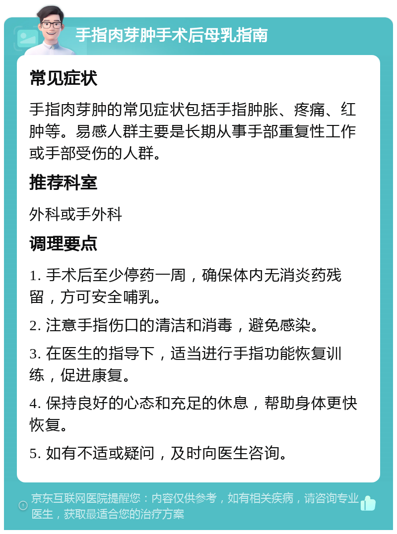 手指肉芽肿手术后母乳指南 常见症状 手指肉芽肿的常见症状包括手指肿胀、疼痛、红肿等。易感人群主要是长期从事手部重复性工作或手部受伤的人群。 推荐科室 外科或手外科 调理要点 1. 手术后至少停药一周，确保体内无消炎药残留，方可安全哺乳。 2. 注意手指伤口的清洁和消毒，避免感染。 3. 在医生的指导下，适当进行手指功能恢复训练，促进康复。 4. 保持良好的心态和充足的休息，帮助身体更快恢复。 5. 如有不适或疑问，及时向医生咨询。