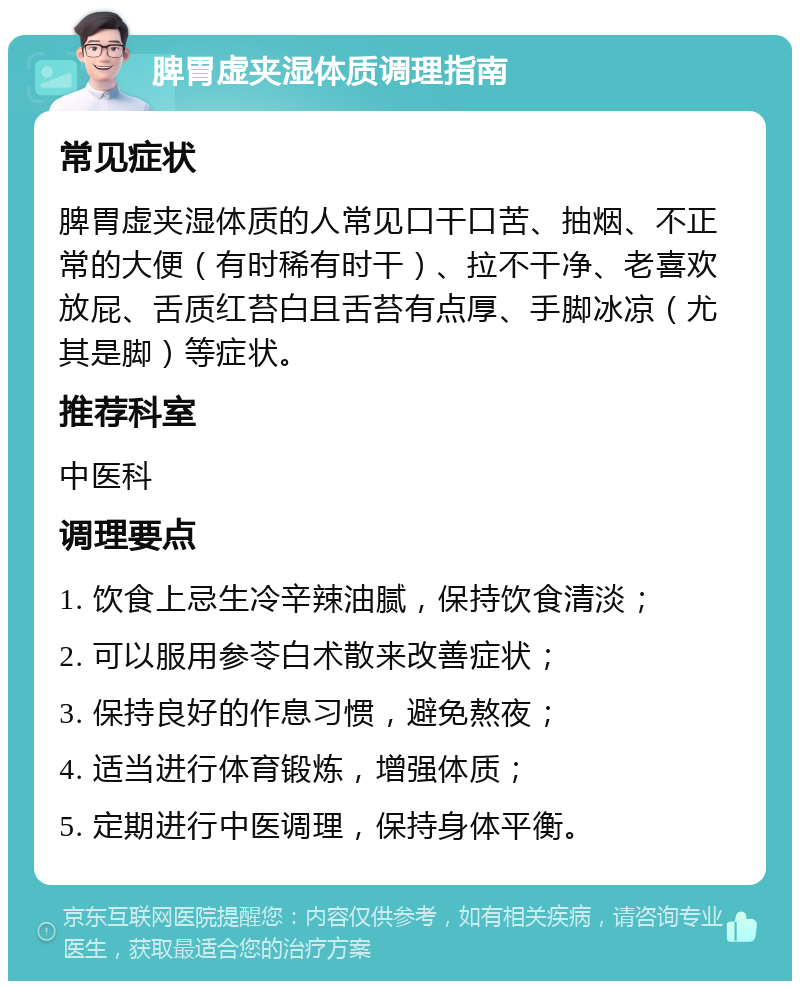 脾胃虚夹湿体质调理指南 常见症状 脾胃虚夹湿体质的人常见口干口苦、抽烟、不正常的大便（有时稀有时干）、拉不干净、老喜欢放屁、舌质红苔白且舌苔有点厚、手脚冰凉（尤其是脚）等症状。 推荐科室 中医科 调理要点 1. 饮食上忌生冷辛辣油腻，保持饮食清淡； 2. 可以服用参苓白术散来改善症状； 3. 保持良好的作息习惯，避免熬夜； 4. 适当进行体育锻炼，增强体质； 5. 定期进行中医调理，保持身体平衡。