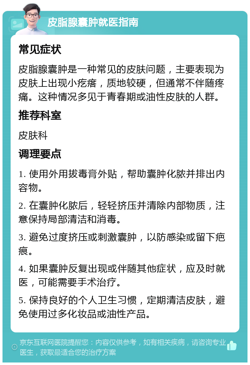 皮脂腺囊肿就医指南 常见症状 皮脂腺囊肿是一种常见的皮肤问题，主要表现为皮肤上出现小疙瘩，质地较硬，但通常不伴随疼痛。这种情况多见于青春期或油性皮肤的人群。 推荐科室 皮肤科 调理要点 1. 使用外用拔毒膏外贴，帮助囊肿化脓并排出内容物。 2. 在囊肿化脓后，轻轻挤压并清除内部物质，注意保持局部清洁和消毒。 3. 避免过度挤压或刺激囊肿，以防感染或留下疤痕。 4. 如果囊肿反复出现或伴随其他症状，应及时就医，可能需要手术治疗。 5. 保持良好的个人卫生习惯，定期清洁皮肤，避免使用过多化妆品或油性产品。