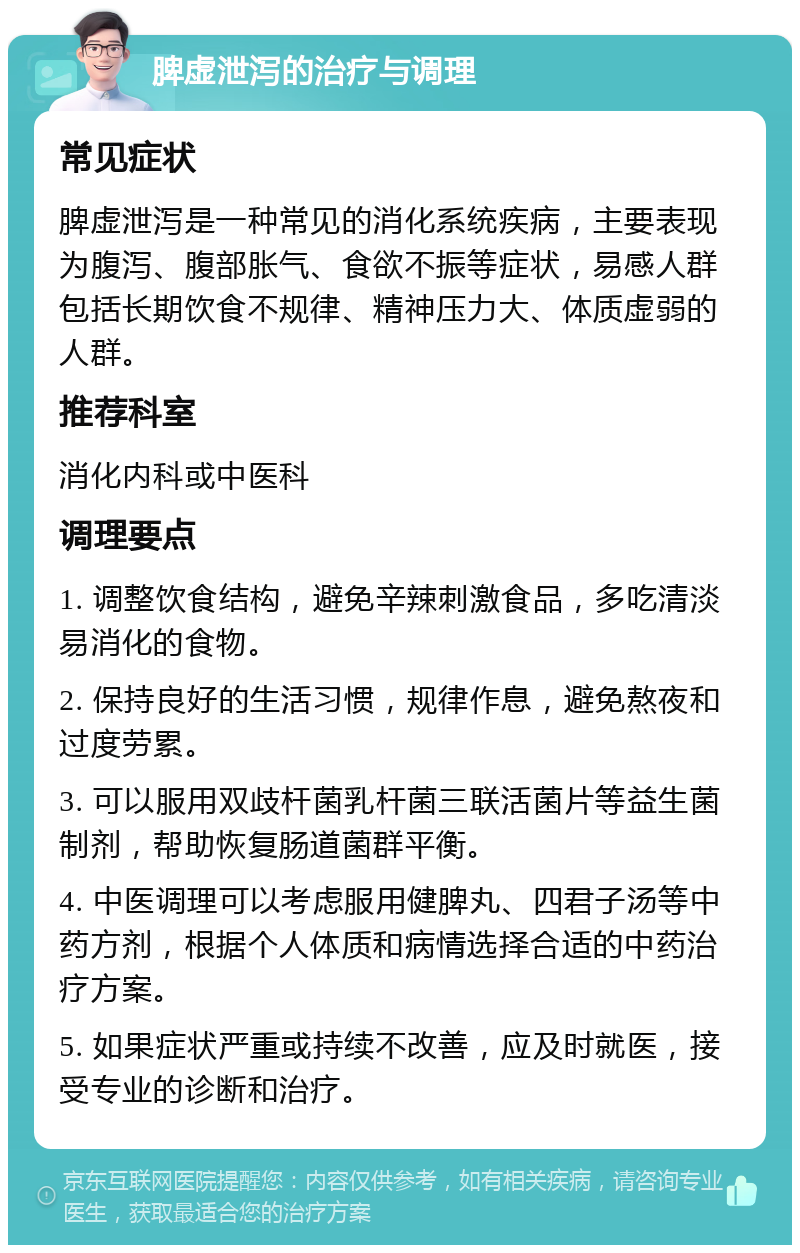 脾虚泄泻的治疗与调理 常见症状 脾虚泄泻是一种常见的消化系统疾病，主要表现为腹泻、腹部胀气、食欲不振等症状，易感人群包括长期饮食不规律、精神压力大、体质虚弱的人群。 推荐科室 消化内科或中医科 调理要点 1. 调整饮食结构，避免辛辣刺激食品，多吃清淡易消化的食物。 2. 保持良好的生活习惯，规律作息，避免熬夜和过度劳累。 3. 可以服用双歧杆菌乳杆菌三联活菌片等益生菌制剂，帮助恢复肠道菌群平衡。 4. 中医调理可以考虑服用健脾丸、四君子汤等中药方剂，根据个人体质和病情选择合适的中药治疗方案。 5. 如果症状严重或持续不改善，应及时就医，接受专业的诊断和治疗。