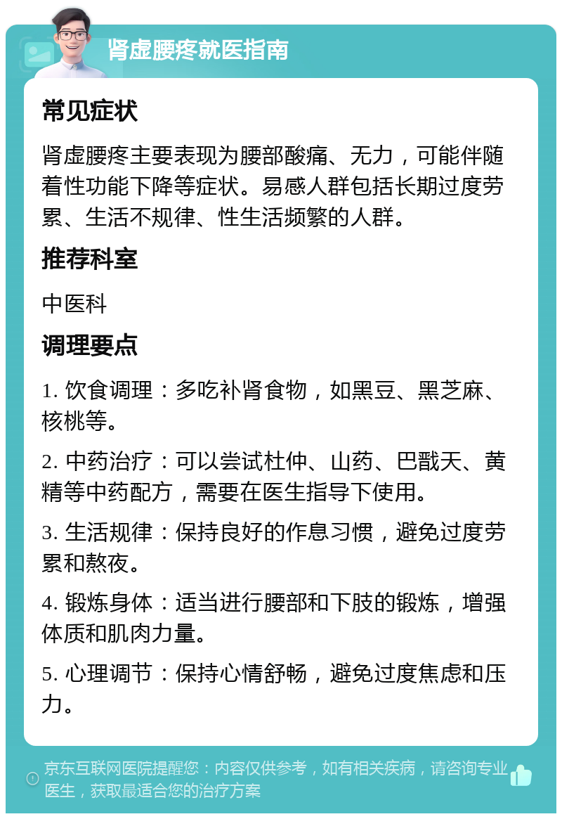 肾虚腰疼就医指南 常见症状 肾虚腰疼主要表现为腰部酸痛、无力，可能伴随着性功能下降等症状。易感人群包括长期过度劳累、生活不规律、性生活频繁的人群。 推荐科室 中医科 调理要点 1. 饮食调理：多吃补肾食物，如黑豆、黑芝麻、核桃等。 2. 中药治疗：可以尝试杜仲、山药、巴戬天、黄精等中药配方，需要在医生指导下使用。 3. 生活规律：保持良好的作息习惯，避免过度劳累和熬夜。 4. 锻炼身体：适当进行腰部和下肢的锻炼，增强体质和肌肉力量。 5. 心理调节：保持心情舒畅，避免过度焦虑和压力。