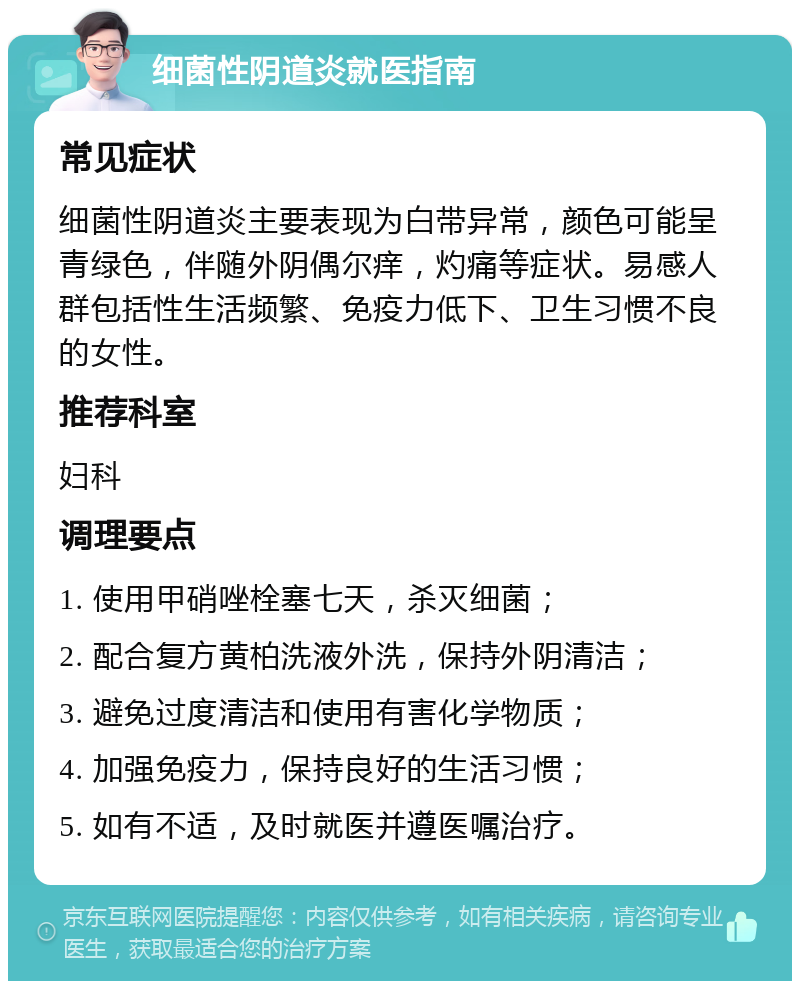 细菌性阴道炎就医指南 常见症状 细菌性阴道炎主要表现为白带异常，颜色可能呈青绿色，伴随外阴偶尔痒，灼痛等症状。易感人群包括性生活频繁、免疫力低下、卫生习惯不良的女性。 推荐科室 妇科 调理要点 1. 使用甲硝唑栓塞七天，杀灭细菌； 2. 配合复方黄柏洗液外洗，保持外阴清洁； 3. 避免过度清洁和使用有害化学物质； 4. 加强免疫力，保持良好的生活习惯； 5. 如有不适，及时就医并遵医嘱治疗。