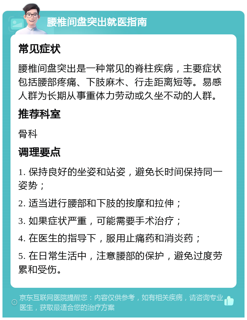 腰椎间盘突出就医指南 常见症状 腰椎间盘突出是一种常见的脊柱疾病，主要症状包括腰部疼痛、下肢麻木、行走距离短等。易感人群为长期从事重体力劳动或久坐不动的人群。 推荐科室 骨科 调理要点 1. 保持良好的坐姿和站姿，避免长时间保持同一姿势； 2. 适当进行腰部和下肢的按摩和拉伸； 3. 如果症状严重，可能需要手术治疗； 4. 在医生的指导下，服用止痛药和消炎药； 5. 在日常生活中，注意腰部的保护，避免过度劳累和受伤。