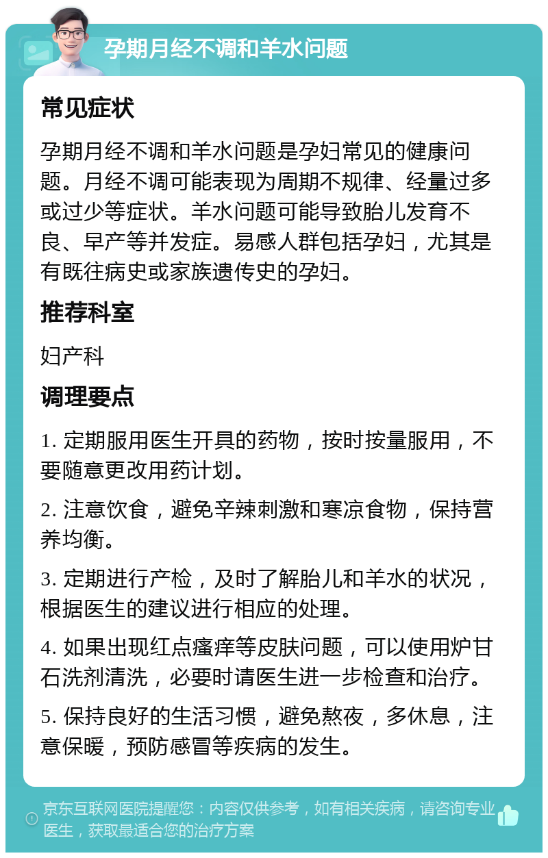 孕期月经不调和羊水问题 常见症状 孕期月经不调和羊水问题是孕妇常见的健康问题。月经不调可能表现为周期不规律、经量过多或过少等症状。羊水问题可能导致胎儿发育不良、早产等并发症。易感人群包括孕妇，尤其是有既往病史或家族遗传史的孕妇。 推荐科室 妇产科 调理要点 1. 定期服用医生开具的药物，按时按量服用，不要随意更改用药计划。 2. 注意饮食，避免辛辣刺激和寒凉食物，保持营养均衡。 3. 定期进行产检，及时了解胎儿和羊水的状况，根据医生的建议进行相应的处理。 4. 如果出现红点瘙痒等皮肤问题，可以使用炉甘石洗剂清洗，必要时请医生进一步检查和治疗。 5. 保持良好的生活习惯，避免熬夜，多休息，注意保暖，预防感冒等疾病的发生。