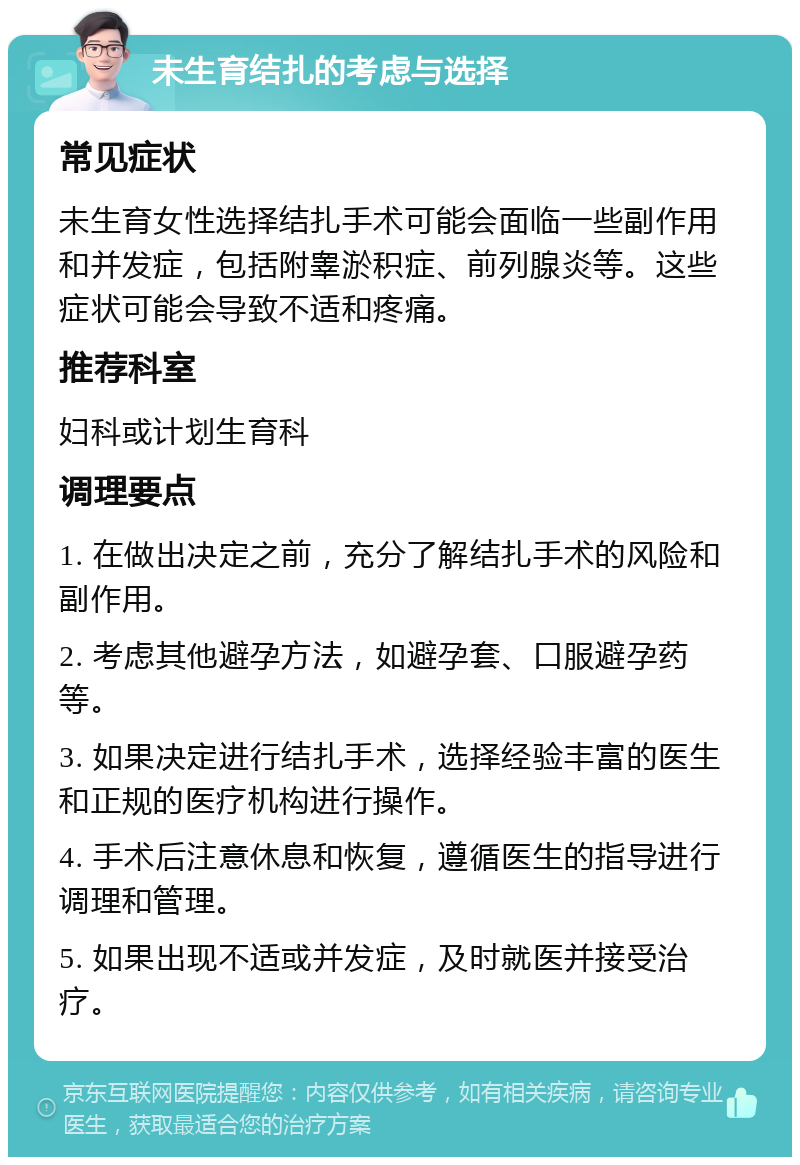 未生育结扎的考虑与选择 常见症状 未生育女性选择结扎手术可能会面临一些副作用和并发症，包括附睾淤积症、前列腺炎等。这些症状可能会导致不适和疼痛。 推荐科室 妇科或计划生育科 调理要点 1. 在做出决定之前，充分了解结扎手术的风险和副作用。 2. 考虑其他避孕方法，如避孕套、口服避孕药等。 3. 如果决定进行结扎手术，选择经验丰富的医生和正规的医疗机构进行操作。 4. 手术后注意休息和恢复，遵循医生的指导进行调理和管理。 5. 如果出现不适或并发症，及时就医并接受治疗。