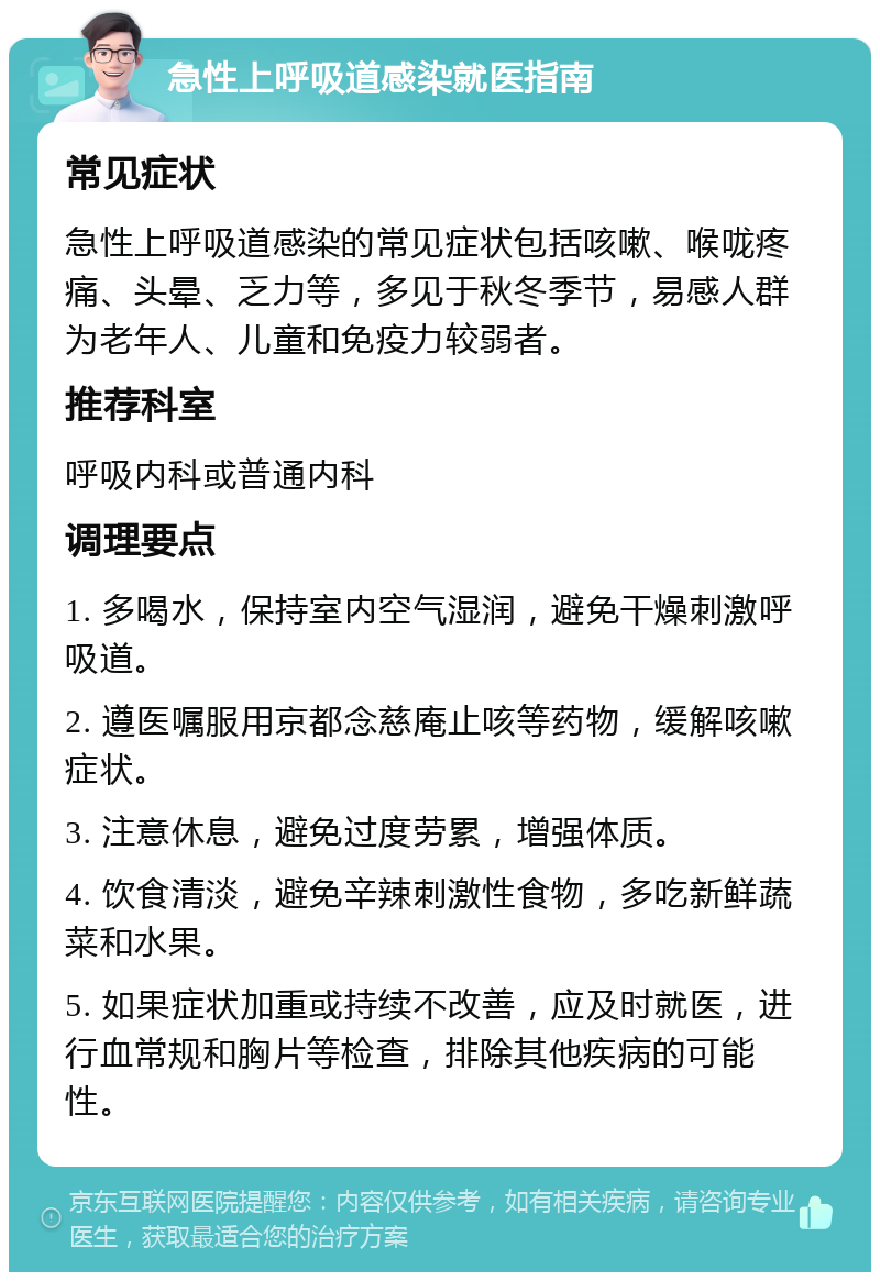 急性上呼吸道感染就医指南 常见症状 急性上呼吸道感染的常见症状包括咳嗽、喉咙疼痛、头晕、乏力等，多见于秋冬季节，易感人群为老年人、儿童和免疫力较弱者。 推荐科室 呼吸内科或普通内科 调理要点 1. 多喝水，保持室内空气湿润，避免干燥刺激呼吸道。 2. 遵医嘱服用京都念慈庵止咳等药物，缓解咳嗽症状。 3. 注意休息，避免过度劳累，增强体质。 4. 饮食清淡，避免辛辣刺激性食物，多吃新鲜蔬菜和水果。 5. 如果症状加重或持续不改善，应及时就医，进行血常规和胸片等检查，排除其他疾病的可能性。