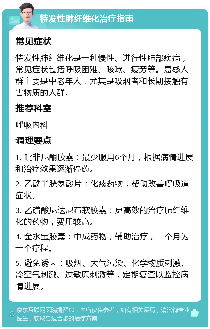 特发性肺纤维化治疗指南 常见症状 特发性肺纤维化是一种慢性、进行性肺部疾病，常见症状包括呼吸困难、咳嗽、疲劳等。易感人群主要是中老年人，尤其是吸烟者和长期接触有害物质的人群。 推荐科室 呼吸内科 调理要点 1. 吡非尼酮胶囊：最少服用6个月，根据病情进展和治疗效果逐渐停药。 2. 乙酰半胱氨酸片：化痰药物，帮助改善呼吸道症状。 3. 乙磺酸尼达尼布软胶囊：更高效的治疗肺纤维化的药物，费用较高。 4. 金水宝胶囊：中成药物，辅助治疗，一个月为一个疗程。 5. 避免诱因：吸烟、大气污染、化学物质刺激、冷空气刺激、过敏原刺激等，定期复查以监控病情进展。