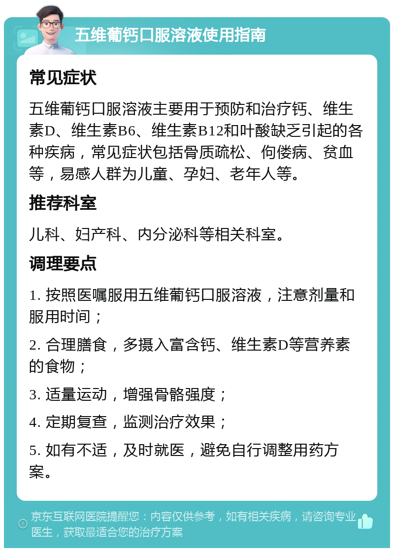 五维葡钙口服溶液使用指南 常见症状 五维葡钙口服溶液主要用于预防和治疗钙、维生素D、维生素B6、维生素B12和叶酸缺乏引起的各种疾病，常见症状包括骨质疏松、佝偻病、贫血等，易感人群为儿童、孕妇、老年人等。 推荐科室 儿科、妇产科、内分泌科等相关科室。 调理要点 1. 按照医嘱服用五维葡钙口服溶液，注意剂量和服用时间； 2. 合理膳食，多摄入富含钙、维生素D等营养素的食物； 3. 适量运动，增强骨骼强度； 4. 定期复查，监测治疗效果； 5. 如有不适，及时就医，避免自行调整用药方案。