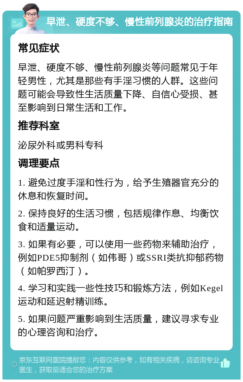 早泄、硬度不够、慢性前列腺炎的治疗指南 常见症状 早泄、硬度不够、慢性前列腺炎等问题常见于年轻男性，尤其是那些有手淫习惯的人群。这些问题可能会导致性生活质量下降、自信心受损、甚至影响到日常生活和工作。 推荐科室 泌尿外科或男科专科 调理要点 1. 避免过度手淫和性行为，给予生殖器官充分的休息和恢复时间。 2. 保持良好的生活习惯，包括规律作息、均衡饮食和适量运动。 3. 如果有必要，可以使用一些药物来辅助治疗，例如PDE5抑制剂（如伟哥）或SSRI类抗抑郁药物（如帕罗西汀）。 4. 学习和实践一些性技巧和锻炼方法，例如Kegel运动和延迟射精训练。 5. 如果问题严重影响到生活质量，建议寻求专业的心理咨询和治疗。