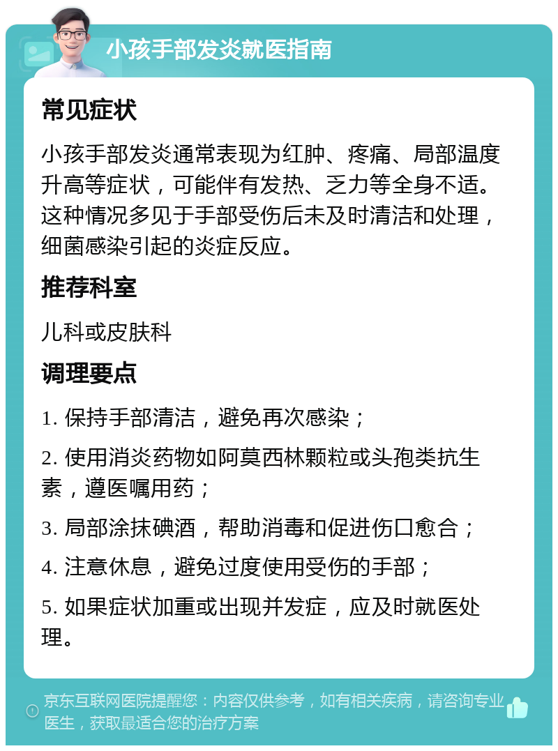 小孩手部发炎就医指南 常见症状 小孩手部发炎通常表现为红肿、疼痛、局部温度升高等症状，可能伴有发热、乏力等全身不适。这种情况多见于手部受伤后未及时清洁和处理，细菌感染引起的炎症反应。 推荐科室 儿科或皮肤科 调理要点 1. 保持手部清洁，避免再次感染； 2. 使用消炎药物如阿莫西林颗粒或头孢类抗生素，遵医嘱用药； 3. 局部涂抹碘酒，帮助消毒和促进伤口愈合； 4. 注意休息，避免过度使用受伤的手部； 5. 如果症状加重或出现并发症，应及时就医处理。