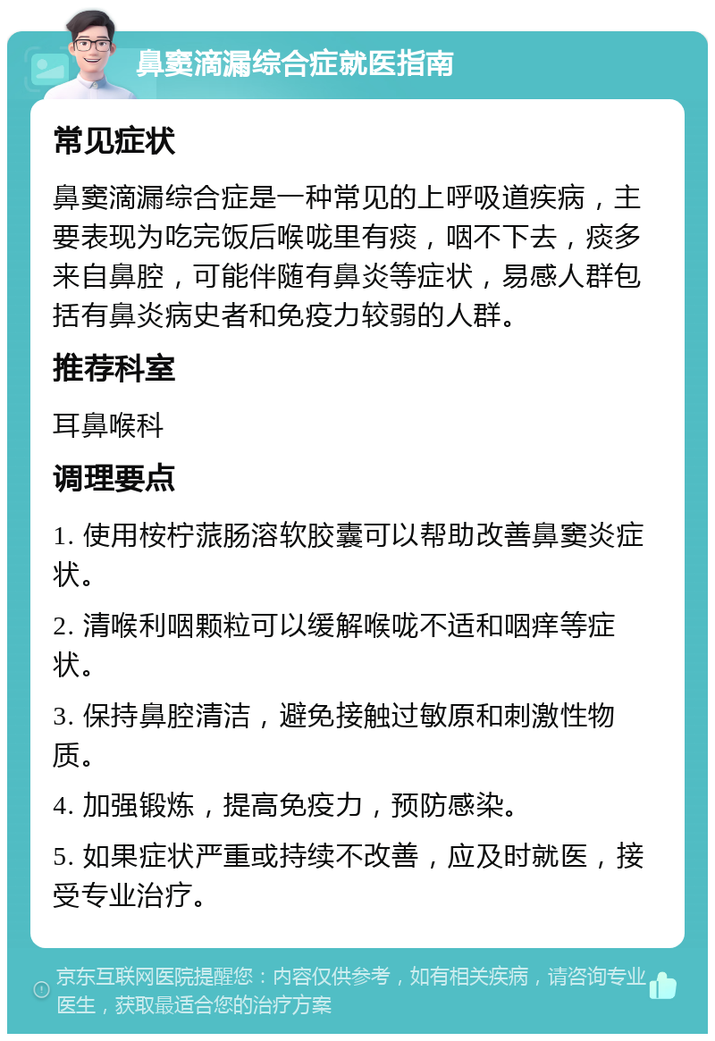 鼻窦滴漏综合症就医指南 常见症状 鼻窦滴漏综合症是一种常见的上呼吸道疾病，主要表现为吃完饭后喉咙里有痰，咽不下去，痰多来自鼻腔，可能伴随有鼻炎等症状，易感人群包括有鼻炎病史者和免疫力较弱的人群。 推荐科室 耳鼻喉科 调理要点 1. 使用桉柠蒎肠溶软胶囊可以帮助改善鼻窦炎症状。 2. 清喉利咽颗粒可以缓解喉咙不适和咽痒等症状。 3. 保持鼻腔清洁，避免接触过敏原和刺激性物质。 4. 加强锻炼，提高免疫力，预防感染。 5. 如果症状严重或持续不改善，应及时就医，接受专业治疗。