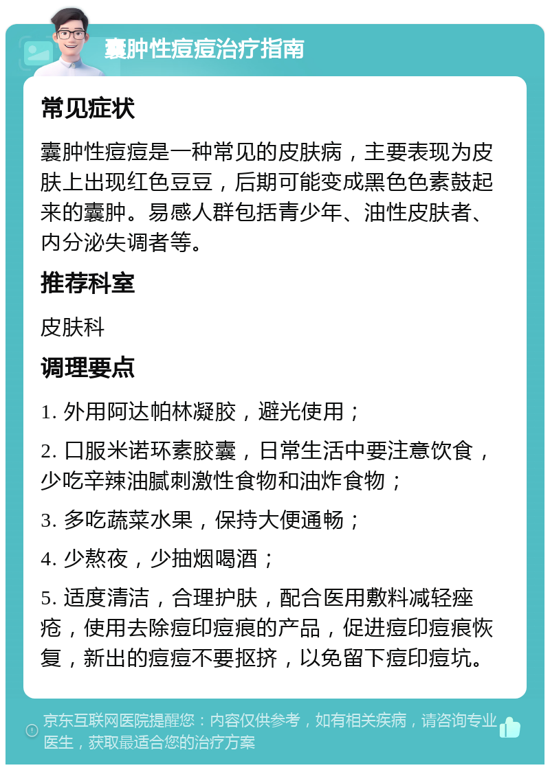 囊肿性痘痘治疗指南 常见症状 囊肿性痘痘是一种常见的皮肤病，主要表现为皮肤上出现红色豆豆，后期可能变成黑色色素鼓起来的囊肿。易感人群包括青少年、油性皮肤者、内分泌失调者等。 推荐科室 皮肤科 调理要点 1. 外用阿达帕林凝胶，避光使用； 2. 口服米诺环素胶囊，日常生活中要注意饮食，少吃辛辣油腻刺激性食物和油炸食物； 3. 多吃蔬菜水果，保持大便通畅； 4. 少熬夜，少抽烟喝酒； 5. 适度清洁，合理护肤，配合医用敷料减轻痤疮，使用去除痘印痘痕的产品，促进痘印痘痕恢复，新出的痘痘不要抠挤，以免留下痘印痘坑。