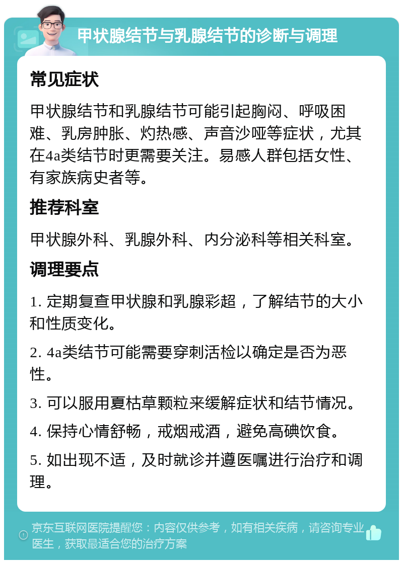 甲状腺结节与乳腺结节的诊断与调理 常见症状 甲状腺结节和乳腺结节可能引起胸闷、呼吸困难、乳房肿胀、灼热感、声音沙哑等症状，尤其在4a类结节时更需要关注。易感人群包括女性、有家族病史者等。 推荐科室 甲状腺外科、乳腺外科、内分泌科等相关科室。 调理要点 1. 定期复查甲状腺和乳腺彩超，了解结节的大小和性质变化。 2. 4a类结节可能需要穿刺活检以确定是否为恶性。 3. 可以服用夏枯草颗粒来缓解症状和结节情况。 4. 保持心情舒畅，戒烟戒酒，避免高碘饮食。 5. 如出现不适，及时就诊并遵医嘱进行治疗和调理。