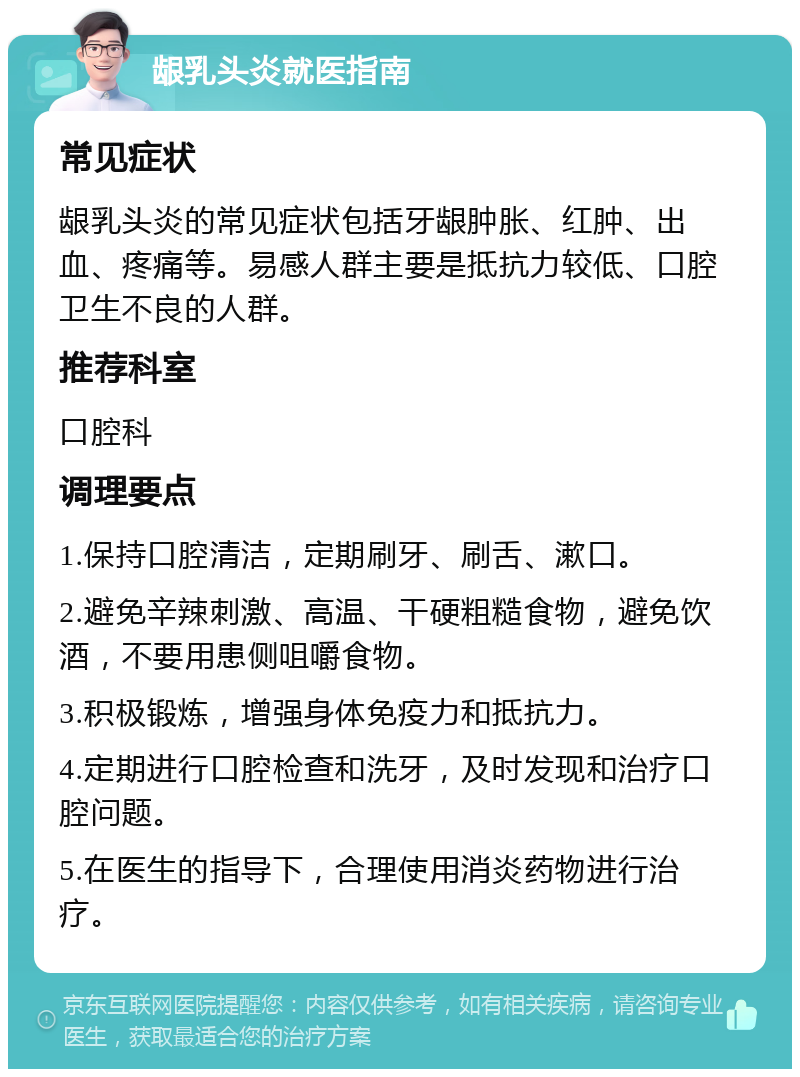 龈乳头炎就医指南 常见症状 龈乳头炎的常见症状包括牙龈肿胀、红肿、出血、疼痛等。易感人群主要是抵抗力较低、口腔卫生不良的人群。 推荐科室 口腔科 调理要点 1.保持口腔清洁，定期刷牙、刷舌、漱口。 2.避免辛辣刺激、高温、干硬粗糙食物，避免饮酒，不要用患侧咀嚼食物。 3.积极锻炼，增强身体免疫力和抵抗力。 4.定期进行口腔检查和洗牙，及时发现和治疗口腔问题。 5.在医生的指导下，合理使用消炎药物进行治疗。