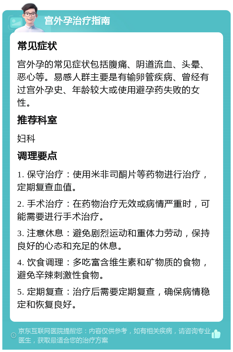 宫外孕治疗指南 常见症状 宫外孕的常见症状包括腹痛、阴道流血、头晕、恶心等。易感人群主要是有输卵管疾病、曾经有过宫外孕史、年龄较大或使用避孕药失败的女性。 推荐科室 妇科 调理要点 1. 保守治疗：使用米非司酮片等药物进行治疗，定期复查血值。 2. 手术治疗：在药物治疗无效或病情严重时，可能需要进行手术治疗。 3. 注意休息：避免剧烈运动和重体力劳动，保持良好的心态和充足的休息。 4. 饮食调理：多吃富含维生素和矿物质的食物，避免辛辣刺激性食物。 5. 定期复查：治疗后需要定期复查，确保病情稳定和恢复良好。