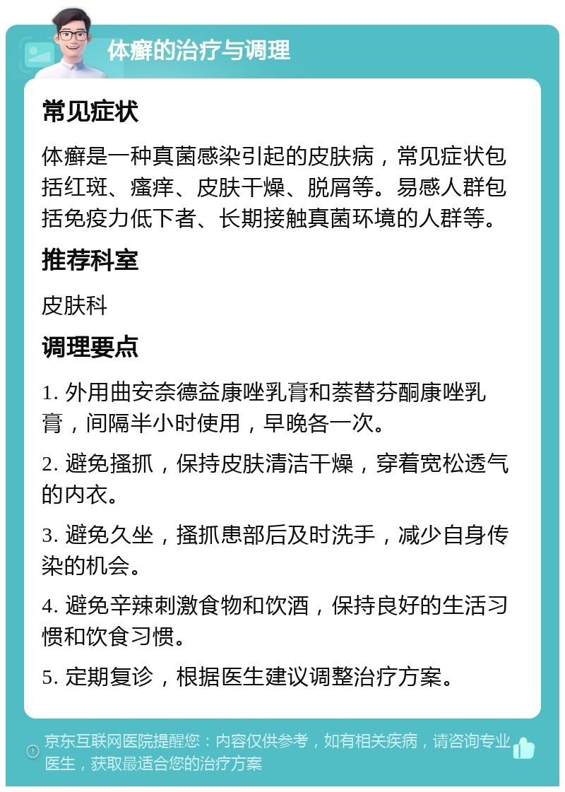 体癣的治疗与调理 常见症状 体癣是一种真菌感染引起的皮肤病，常见症状包括红斑、瘙痒、皮肤干燥、脱屑等。易感人群包括免疫力低下者、长期接触真菌环境的人群等。 推荐科室 皮肤科 调理要点 1. 外用曲安奈德益康唑乳膏和萘替芬酮康唑乳膏，间隔半小时使用，早晚各一次。 2. 避免搔抓，保持皮肤清洁干燥，穿着宽松透气的内衣。 3. 避免久坐，搔抓患部后及时洗手，减少自身传染的机会。 4. 避免辛辣刺激食物和饮酒，保持良好的生活习惯和饮食习惯。 5. 定期复诊，根据医生建议调整治疗方案。