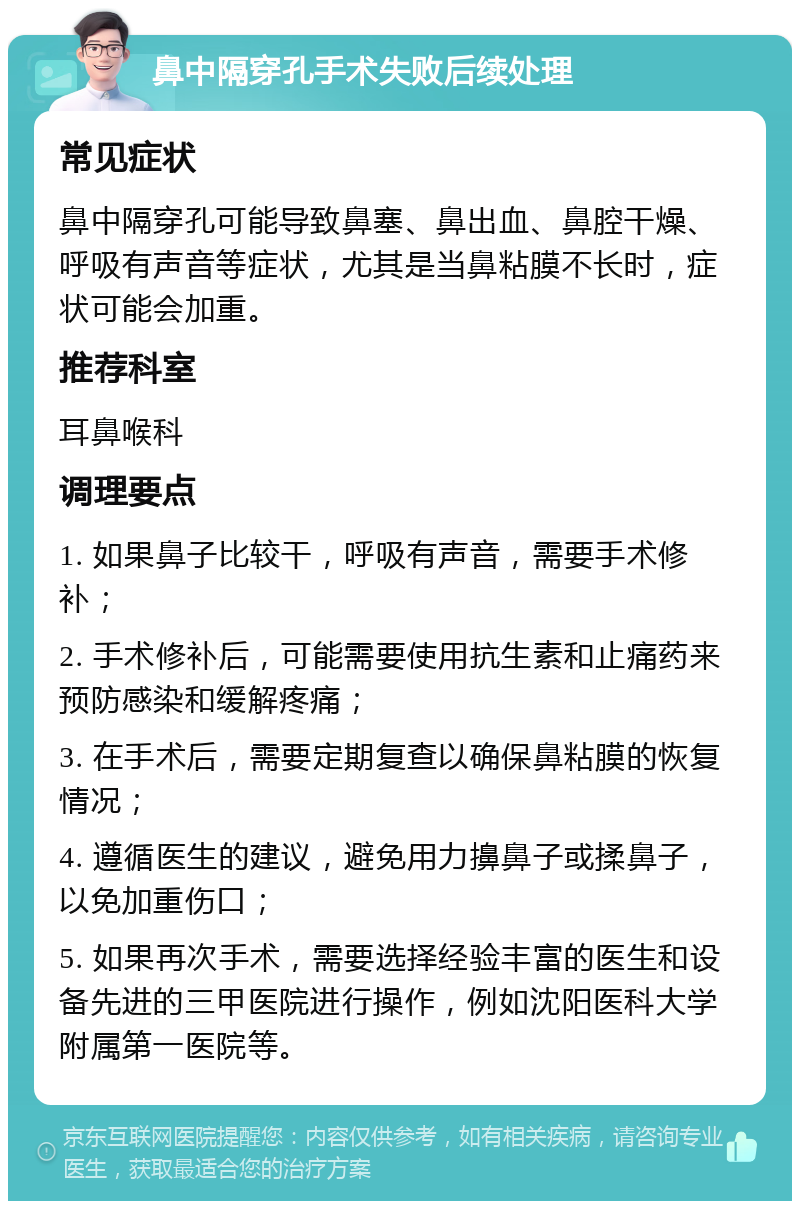 鼻中隔穿孔手术失败后续处理 常见症状 鼻中隔穿孔可能导致鼻塞、鼻出血、鼻腔干燥、呼吸有声音等症状，尤其是当鼻粘膜不长时，症状可能会加重。 推荐科室 耳鼻喉科 调理要点 1. 如果鼻子比较干，呼吸有声音，需要手术修补； 2. 手术修补后，可能需要使用抗生素和止痛药来预防感染和缓解疼痛； 3. 在手术后，需要定期复查以确保鼻粘膜的恢复情况； 4. 遵循医生的建议，避免用力擤鼻子或揉鼻子，以免加重伤口； 5. 如果再次手术，需要选择经验丰富的医生和设备先进的三甲医院进行操作，例如沈阳医科大学附属第一医院等。