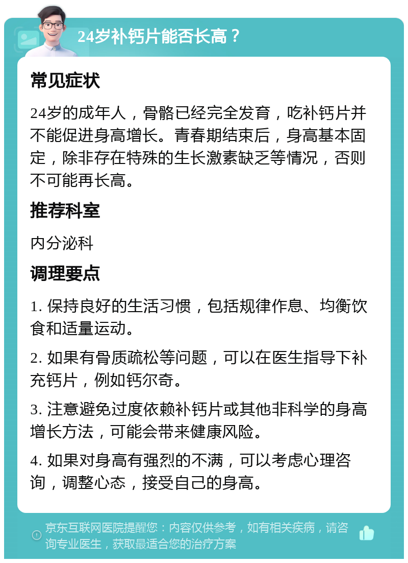 24岁补钙片能否长高？ 常见症状 24岁的成年人，骨骼已经完全发育，吃补钙片并不能促进身高增长。青春期结束后，身高基本固定，除非存在特殊的生长激素缺乏等情况，否则不可能再长高。 推荐科室 内分泌科 调理要点 1. 保持良好的生活习惯，包括规律作息、均衡饮食和适量运动。 2. 如果有骨质疏松等问题，可以在医生指导下补充钙片，例如钙尔奇。 3. 注意避免过度依赖补钙片或其他非科学的身高增长方法，可能会带来健康风险。 4. 如果对身高有强烈的不满，可以考虑心理咨询，调整心态，接受自己的身高。