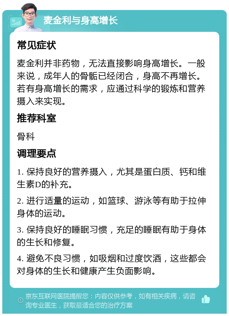 麦金利与身高增长 常见症状 麦金利并非药物，无法直接影响身高增长。一般来说，成年人的骨骺已经闭合，身高不再增长。若有身高增长的需求，应通过科学的锻炼和营养摄入来实现。 推荐科室 骨科 调理要点 1. 保持良好的营养摄入，尤其是蛋白质、钙和维生素D的补充。 2. 进行适量的运动，如篮球、游泳等有助于拉伸身体的运动。 3. 保持良好的睡眠习惯，充足的睡眠有助于身体的生长和修复。 4. 避免不良习惯，如吸烟和过度饮酒，这些都会对身体的生长和健康产生负面影响。