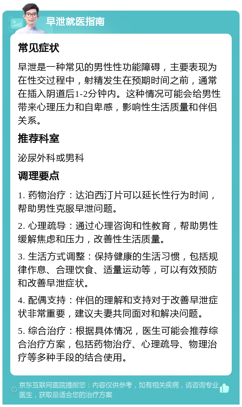 早泄就医指南 常见症状 早泄是一种常见的男性性功能障碍，主要表现为在性交过程中，射精发生在预期时间之前，通常在插入阴道后1-2分钟内。这种情况可能会给男性带来心理压力和自卑感，影响性生活质量和伴侣关系。 推荐科室 泌尿外科或男科 调理要点 1. 药物治疗：达泊西汀片可以延长性行为时间，帮助男性克服早泄问题。 2. 心理疏导：通过心理咨询和性教育，帮助男性缓解焦虑和压力，改善性生活质量。 3. 生活方式调整：保持健康的生活习惯，包括规律作息、合理饮食、适量运动等，可以有效预防和改善早泄症状。 4. 配偶支持：伴侣的理解和支持对于改善早泄症状非常重要，建议夫妻共同面对和解决问题。 5. 综合治疗：根据具体情况，医生可能会推荐综合治疗方案，包括药物治疗、心理疏导、物理治疗等多种手段的结合使用。