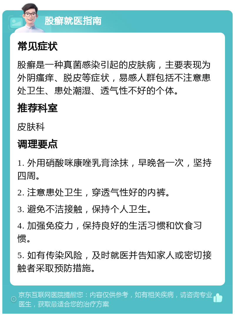 股癣就医指南 常见症状 股癣是一种真菌感染引起的皮肤病，主要表现为外阴瘙痒、脱皮等症状，易感人群包括不注意患处卫生、患处潮湿、透气性不好的个体。 推荐科室 皮肤科 调理要点 1. 外用硝酸咪康唑乳膏涂抹，早晚各一次，坚持四周。 2. 注意患处卫生，穿透气性好的内裤。 3. 避免不洁接触，保持个人卫生。 4. 加强免疫力，保持良好的生活习惯和饮食习惯。 5. 如有传染风险，及时就医并告知家人或密切接触者采取预防措施。