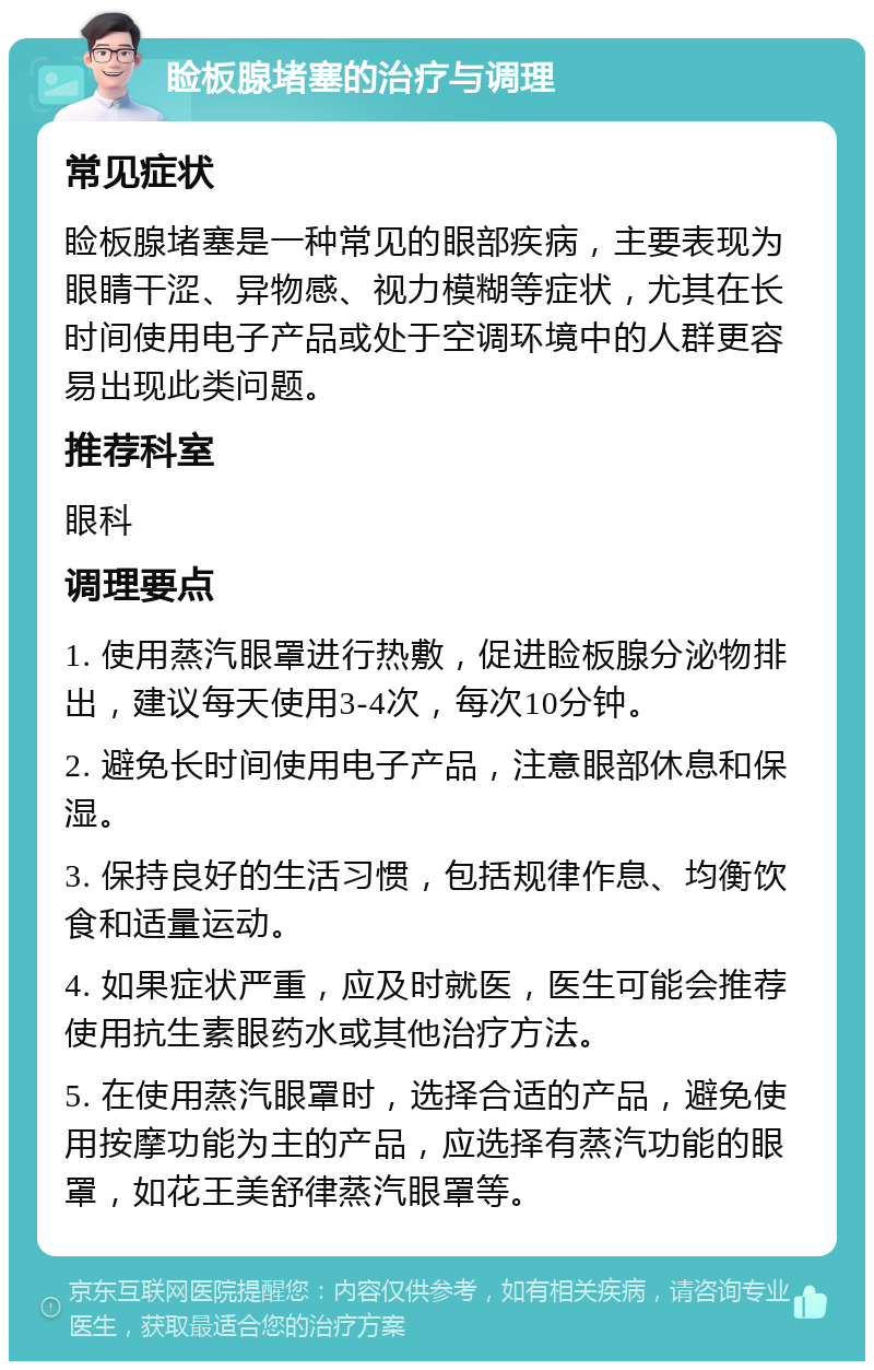 睑板腺堵塞的治疗与调理 常见症状 睑板腺堵塞是一种常见的眼部疾病，主要表现为眼睛干涩、异物感、视力模糊等症状，尤其在长时间使用电子产品或处于空调环境中的人群更容易出现此类问题。 推荐科室 眼科 调理要点 1. 使用蒸汽眼罩进行热敷，促进睑板腺分泌物排出，建议每天使用3-4次，每次10分钟。 2. 避免长时间使用电子产品，注意眼部休息和保湿。 3. 保持良好的生活习惯，包括规律作息、均衡饮食和适量运动。 4. 如果症状严重，应及时就医，医生可能会推荐使用抗生素眼药水或其他治疗方法。 5. 在使用蒸汽眼罩时，选择合适的产品，避免使用按摩功能为主的产品，应选择有蒸汽功能的眼罩，如花王美舒律蒸汽眼罩等。