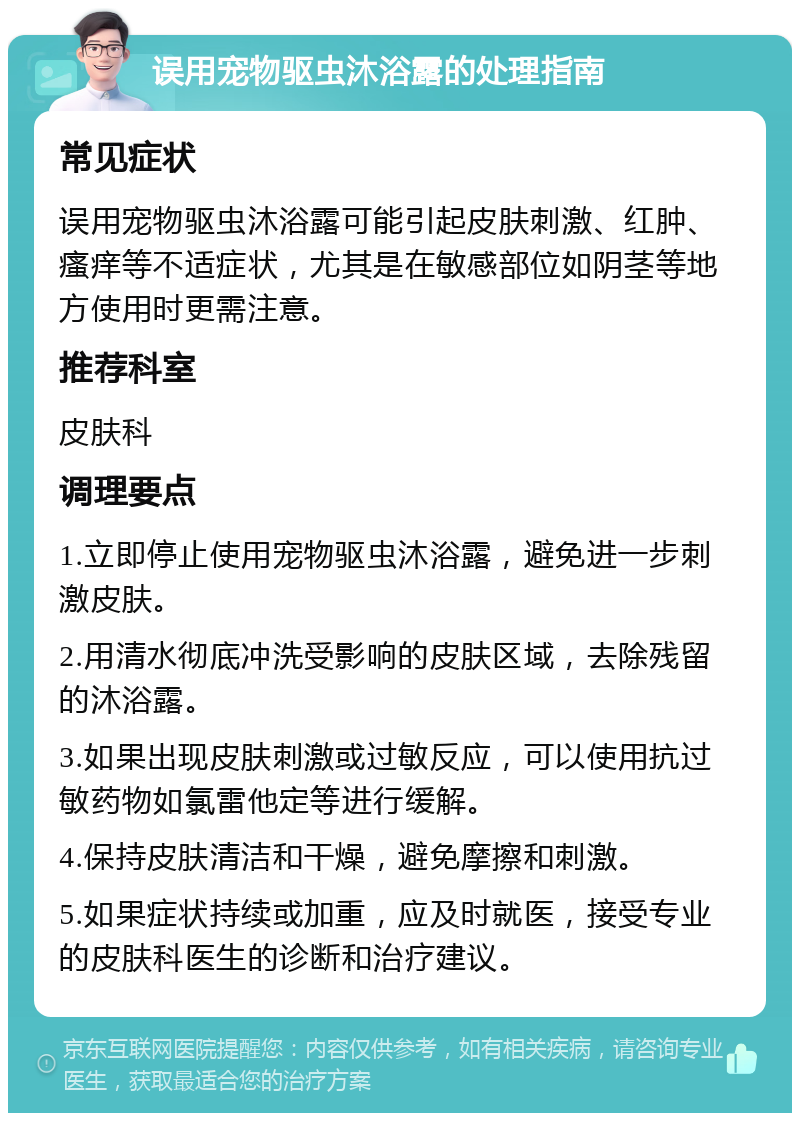 误用宠物驱虫沐浴露的处理指南 常见症状 误用宠物驱虫沐浴露可能引起皮肤刺激、红肿、瘙痒等不适症状，尤其是在敏感部位如阴茎等地方使用时更需注意。 推荐科室 皮肤科 调理要点 1.立即停止使用宠物驱虫沐浴露，避免进一步刺激皮肤。 2.用清水彻底冲洗受影响的皮肤区域，去除残留的沐浴露。 3.如果出现皮肤刺激或过敏反应，可以使用抗过敏药物如氯雷他定等进行缓解。 4.保持皮肤清洁和干燥，避免摩擦和刺激。 5.如果症状持续或加重，应及时就医，接受专业的皮肤科医生的诊断和治疗建议。