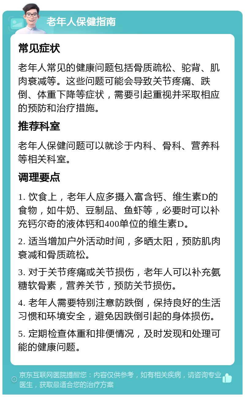 老年人保健指南 常见症状 老年人常见的健康问题包括骨质疏松、驼背、肌肉衰减等。这些问题可能会导致关节疼痛、跌倒、体重下降等症状，需要引起重视并采取相应的预防和治疗措施。 推荐科室 老年人保健问题可以就诊于内科、骨科、营养科等相关科室。 调理要点 1. 饮食上，老年人应多摄入富含钙、维生素D的食物，如牛奶、豆制品、鱼虾等，必要时可以补充钙尔奇的液体钙和400单位的维生素D。 2. 适当增加户外活动时间，多晒太阳，预防肌肉衰减和骨质疏松。 3. 对于关节疼痛或关节损伤，老年人可以补充氨糖软骨素，营养关节，预防关节损伤。 4. 老年人需要特别注意防跌倒，保持良好的生活习惯和环境安全，避免因跌倒引起的身体损伤。 5. 定期检查体重和排便情况，及时发现和处理可能的健康问题。