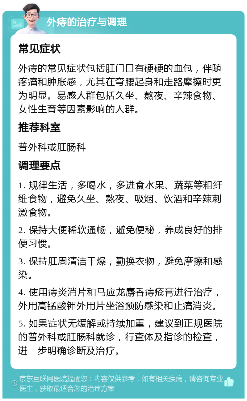 外痔的治疗与调理 常见症状 外痔的常见症状包括肛门口有硬硬的血包，伴随疼痛和肿胀感，尤其在弯腰起身和走路摩擦时更为明显。易感人群包括久坐、熬夜、辛辣食物、女性生育等因素影响的人群。 推荐科室 普外科或肛肠科 调理要点 1. 规律生活，多喝水，多进食水果、蔬菜等粗纤维食物，避免久坐、熬夜、吸烟、饮酒和辛辣刺激食物。 2. 保持大便稀软通畅，避免便秘，养成良好的排便习惯。 3. 保持肛周清洁干燥，勤换衣物，避免摩擦和感染。 4. 使用痔炎消片和马应龙麝香痔疮膏进行治疗，外用高锰酸钾外用片坐浴预防感染和止痛消炎。 5. 如果症状无缓解或持续加重，建议到正规医院的普外科或肛肠科就诊，行查体及指诊的检查，进一步明确诊断及治疗。