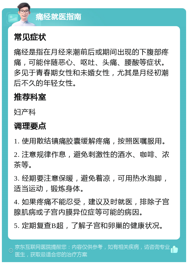 痛经就医指南 常见症状 痛经是指在月经来潮前后或期间出现的下腹部疼痛，可能伴随恶心、呕吐、头痛、腰酸等症状。多见于青春期女性和未婚女性，尤其是月经初潮后不久的年轻女性。 推荐科室 妇产科 调理要点 1. 使用散结镇痛胶囊缓解疼痛，按照医嘱服用。 2. 注意规律作息，避免刺激性的酒水、咖啡、浓茶等。 3. 经期要注意保暖，避免着凉，可用热水泡脚，适当运动，锻炼身体。 4. 如果疼痛不能忍受，建议及时就医，排除子宫腺肌病或子宫内膜异位症等可能的病因。 5. 定期复查B超，了解子宫和卵巢的健康状况。