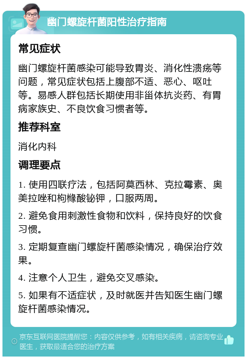 幽门螺旋杆菌阳性治疗指南 常见症状 幽门螺旋杆菌感染可能导致胃炎、消化性溃疡等问题，常见症状包括上腹部不适、恶心、呕吐等。易感人群包括长期使用非甾体抗炎药、有胃病家族史、不良饮食习惯者等。 推荐科室 消化内科 调理要点 1. 使用四联疗法，包括阿莫西林、克拉霉素、奥美拉唑和枸橼酸铋钾，口服两周。 2. 避免食用刺激性食物和饮料，保持良好的饮食习惯。 3. 定期复查幽门螺旋杆菌感染情况，确保治疗效果。 4. 注意个人卫生，避免交叉感染。 5. 如果有不适症状，及时就医并告知医生幽门螺旋杆菌感染情况。