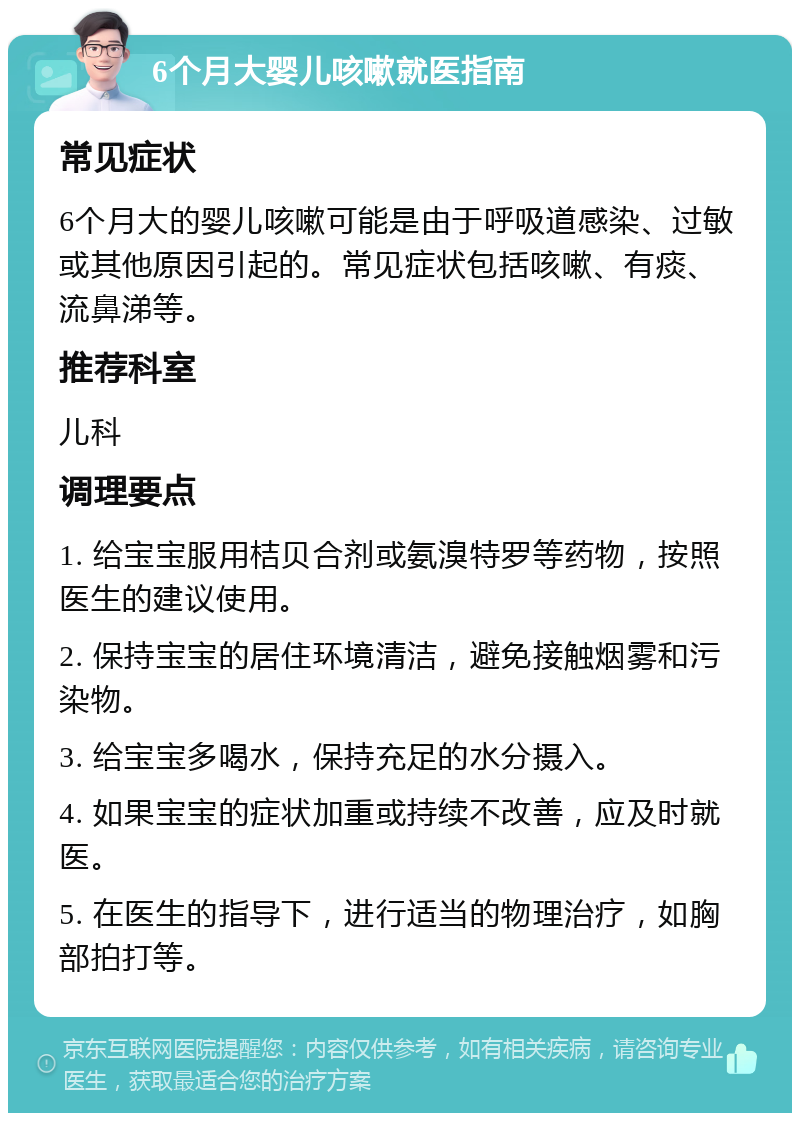 6个月大婴儿咳嗽就医指南 常见症状 6个月大的婴儿咳嗽可能是由于呼吸道感染、过敏或其他原因引起的。常见症状包括咳嗽、有痰、流鼻涕等。 推荐科室 儿科 调理要点 1. 给宝宝服用桔贝合剂或氨溴特罗等药物，按照医生的建议使用。 2. 保持宝宝的居住环境清洁，避免接触烟雾和污染物。 3. 给宝宝多喝水，保持充足的水分摄入。 4. 如果宝宝的症状加重或持续不改善，应及时就医。 5. 在医生的指导下，进行适当的物理治疗，如胸部拍打等。