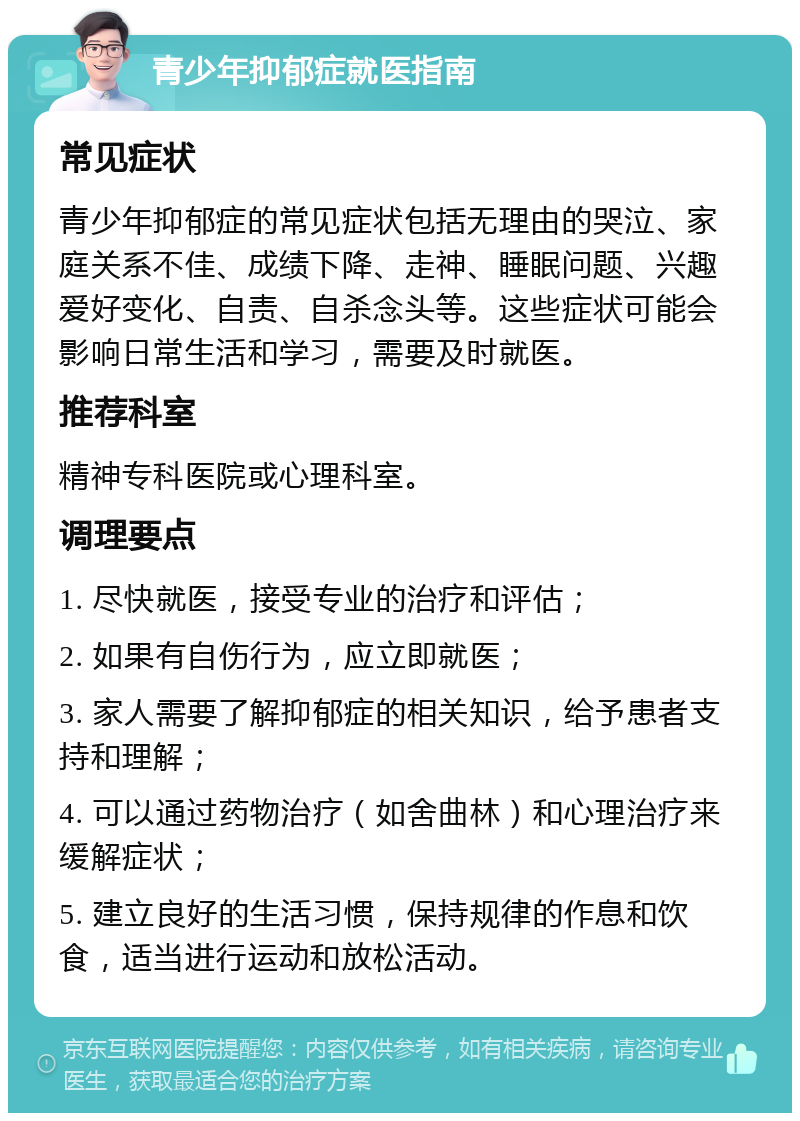 青少年抑郁症就医指南 常见症状 青少年抑郁症的常见症状包括无理由的哭泣、家庭关系不佳、成绩下降、走神、睡眠问题、兴趣爱好变化、自责、自杀念头等。这些症状可能会影响日常生活和学习，需要及时就医。 推荐科室 精神专科医院或心理科室。 调理要点 1. 尽快就医，接受专业的治疗和评估； 2. 如果有自伤行为，应立即就医； 3. 家人需要了解抑郁症的相关知识，给予患者支持和理解； 4. 可以通过药物治疗（如舍曲林）和心理治疗来缓解症状； 5. 建立良好的生活习惯，保持规律的作息和饮食，适当进行运动和放松活动。