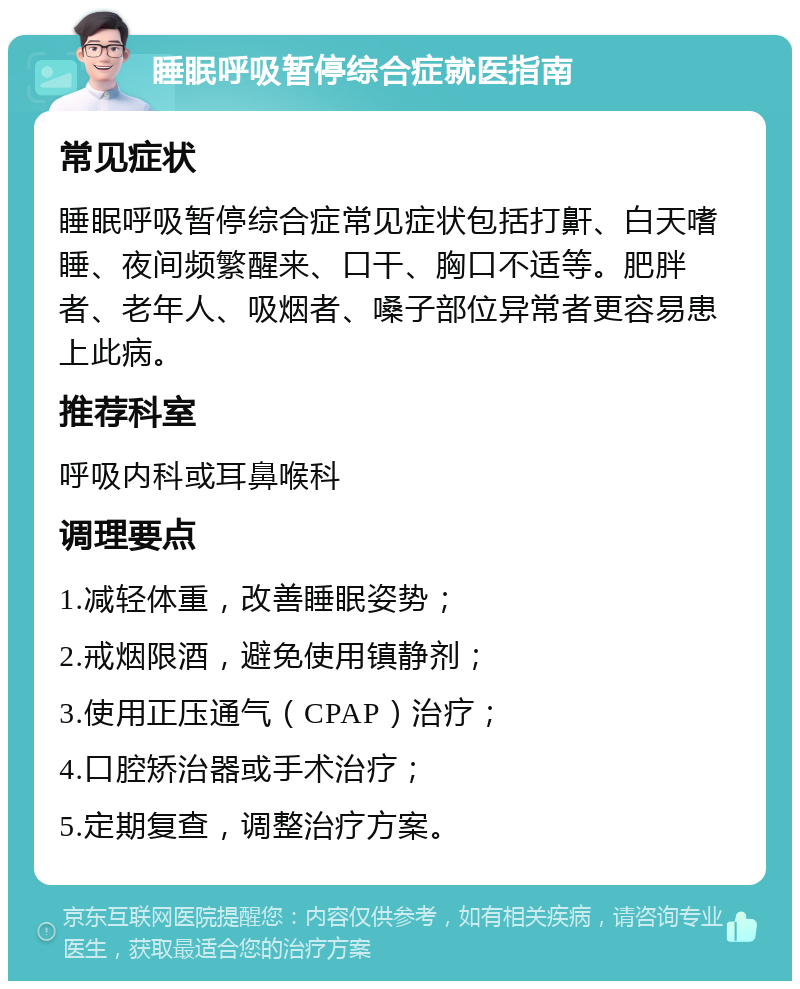 睡眠呼吸暂停综合症就医指南 常见症状 睡眠呼吸暂停综合症常见症状包括打鼾、白天嗜睡、夜间频繁醒来、口干、胸口不适等。肥胖者、老年人、吸烟者、嗓子部位异常者更容易患上此病。 推荐科室 呼吸内科或耳鼻喉科 调理要点 1.减轻体重，改善睡眠姿势； 2.戒烟限酒，避免使用镇静剂； 3.使用正压通气（CPAP）治疗； 4.口腔矫治器或手术治疗； 5.定期复查，调整治疗方案。