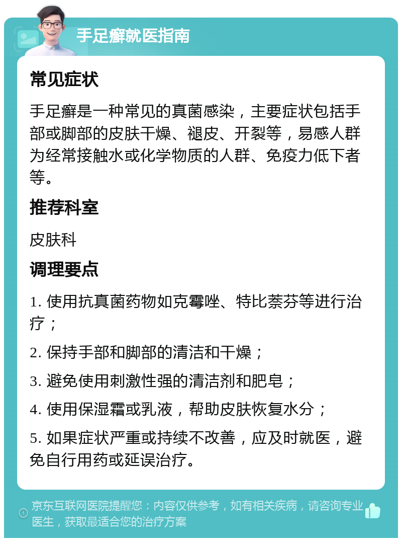 手足癣就医指南 常见症状 手足癣是一种常见的真菌感染，主要症状包括手部或脚部的皮肤干燥、褪皮、开裂等，易感人群为经常接触水或化学物质的人群、免疫力低下者等。 推荐科室 皮肤科 调理要点 1. 使用抗真菌药物如克霉唑、特比萘芬等进行治疗； 2. 保持手部和脚部的清洁和干燥； 3. 避免使用刺激性强的清洁剂和肥皂； 4. 使用保湿霜或乳液，帮助皮肤恢复水分； 5. 如果症状严重或持续不改善，应及时就医，避免自行用药或延误治疗。