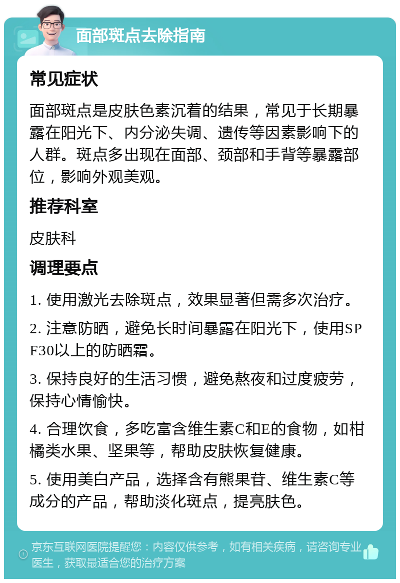 面部斑点去除指南 常见症状 面部斑点是皮肤色素沉着的结果，常见于长期暴露在阳光下、内分泌失调、遗传等因素影响下的人群。斑点多出现在面部、颈部和手背等暴露部位，影响外观美观。 推荐科室 皮肤科 调理要点 1. 使用激光去除斑点，效果显著但需多次治疗。 2. 注意防晒，避免长时间暴露在阳光下，使用SPF30以上的防晒霜。 3. 保持良好的生活习惯，避免熬夜和过度疲劳，保持心情愉快。 4. 合理饮食，多吃富含维生素C和E的食物，如柑橘类水果、坚果等，帮助皮肤恢复健康。 5. 使用美白产品，选择含有熊果苷、维生素C等成分的产品，帮助淡化斑点，提亮肤色。