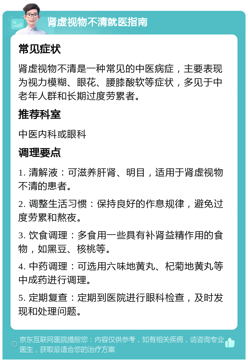 肾虚视物不清就医指南 常见症状 肾虚视物不清是一种常见的中医病症，主要表现为视力模糊、眼花、腰膝酸软等症状，多见于中老年人群和长期过度劳累者。 推荐科室 中医内科或眼科 调理要点 1. 清解液：可滋养肝肾、明目，适用于肾虚视物不清的患者。 2. 调整生活习惯：保持良好的作息规律，避免过度劳累和熬夜。 3. 饮食调理：多食用一些具有补肾益精作用的食物，如黑豆、核桃等。 4. 中药调理：可选用六味地黄丸、杞菊地黄丸等中成药进行调理。 5. 定期复查：定期到医院进行眼科检查，及时发现和处理问题。