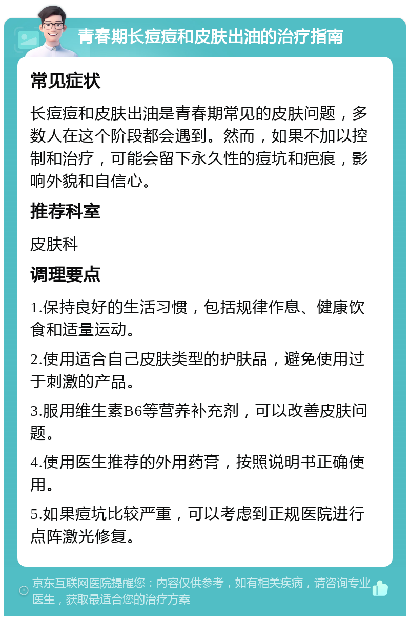 青春期长痘痘和皮肤出油的治疗指南 常见症状 长痘痘和皮肤出油是青春期常见的皮肤问题，多数人在这个阶段都会遇到。然而，如果不加以控制和治疗，可能会留下永久性的痘坑和疤痕，影响外貌和自信心。 推荐科室 皮肤科 调理要点 1.保持良好的生活习惯，包括规律作息、健康饮食和适量运动。 2.使用适合自己皮肤类型的护肤品，避免使用过于刺激的产品。 3.服用维生素B6等营养补充剂，可以改善皮肤问题。 4.使用医生推荐的外用药膏，按照说明书正确使用。 5.如果痘坑比较严重，可以考虑到正规医院进行点阵激光修复。